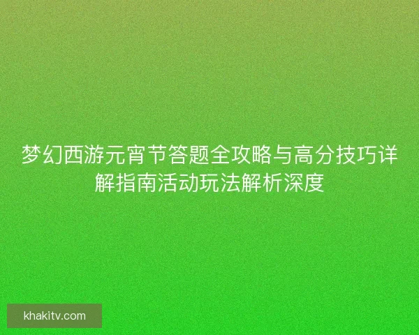 梦幻西游元宵节答题全攻略与高分技巧详解指南活动玩法解析深度