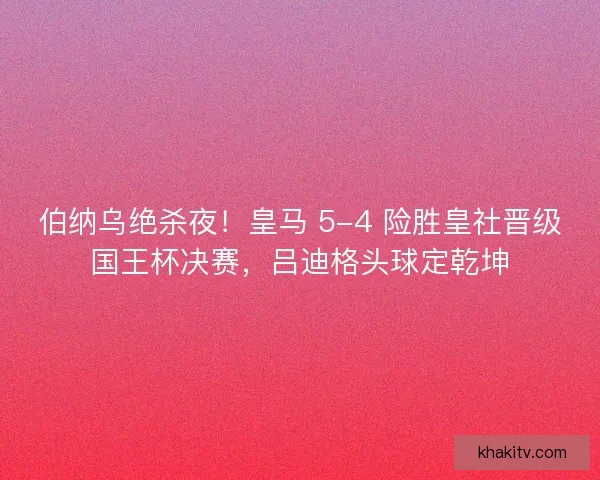 伯纳乌绝杀夜！皇马 5-4 险胜皇社晋级国王杯决赛，吕迪格头球定乾坤