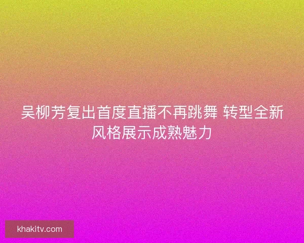 吴柳芳复出首度直播不再跳舞 转型全新风格展示成熟魅力