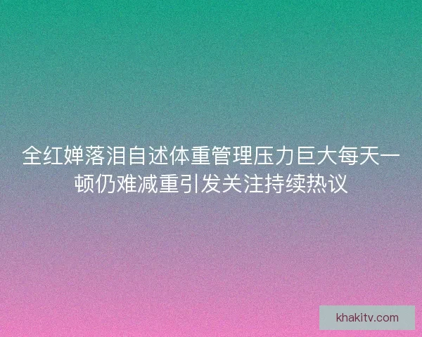 全红婵落泪自述体重管理压力巨大每天一顿仍难减重引发关注持续热议