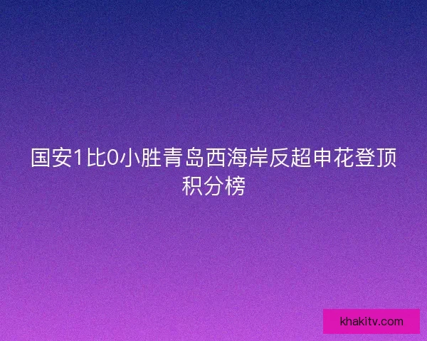 国安1比0小胜青岛西海岸反超申花登顶积分榜
