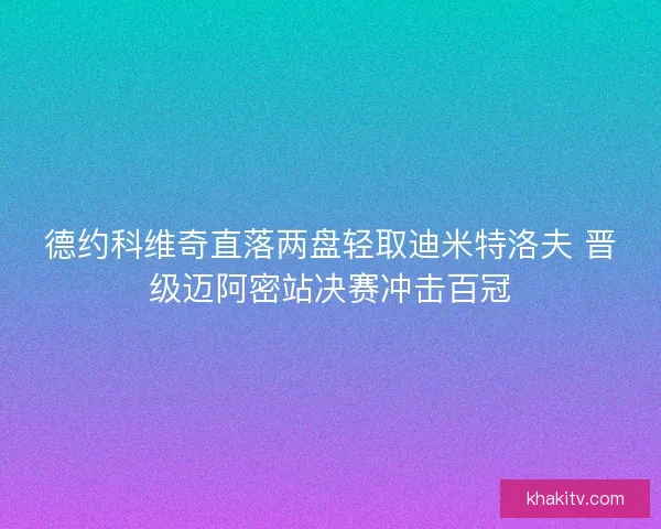 德约科维奇直落两盘轻取迪米特洛夫 晋级迈阿密站决赛冲击百冠