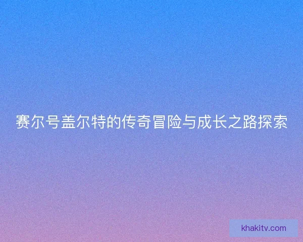 赛尔号盖尔特的传奇冒险与成长之路探索